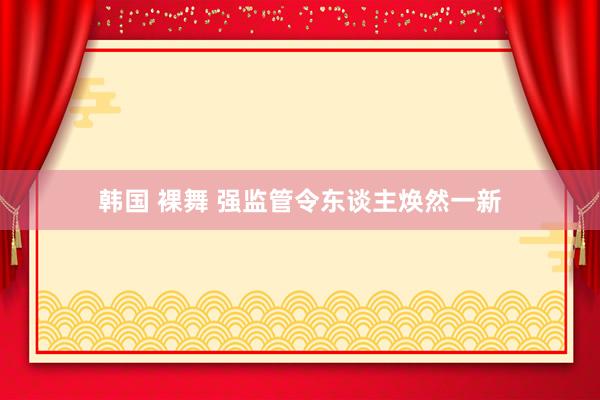 韩国 裸舞 强监管令东谈主焕然一新