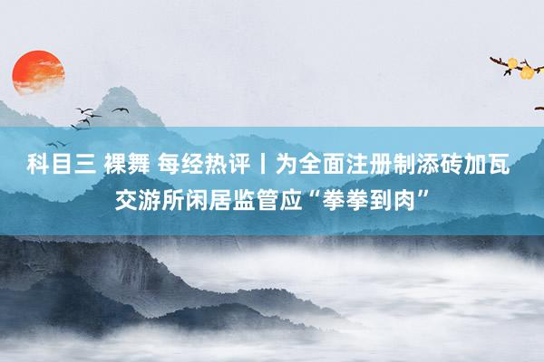 科目三 裸舞 每经热评丨为全面注册制添砖加瓦 交游所闲居监管应“拳拳到肉”