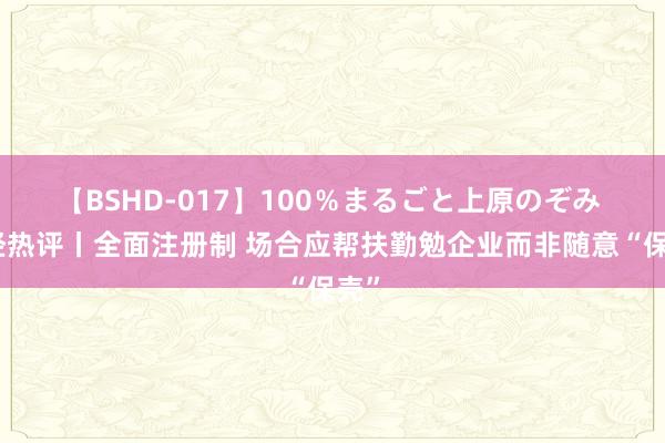 【BSHD-017】100％まるごと上原のぞみ 每经热评丨全面注册制 场合应帮扶勤勉企业而非随意“保壳”