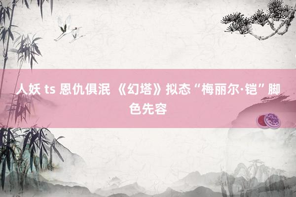 人妖 ts 恩仇俱泯 《幻塔》拟态“梅丽尔·铠”脚色先容