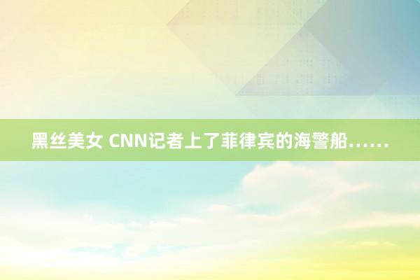 黑丝美女 CNN记者上了菲律宾的海警船……