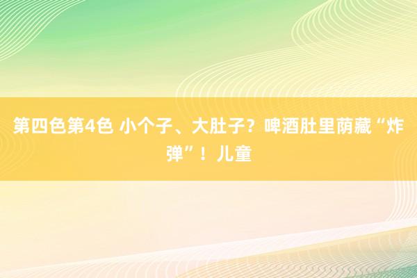 第四色第4色 小个子、大肚子？啤酒肚里荫藏“炸弹”！儿童