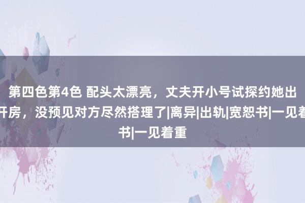 第四色第4色 配头太漂亮，丈夫开小号试探约她出来开房，没预见对方尽然搭理了|离异|出轨|宽恕书|一见着重