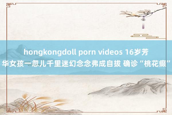 hongkongdoll porn videos 16岁芳华女孩一忽儿千里迷幻念念弗成自拔 确诊“桃花癫”