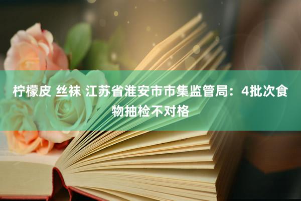 柠檬皮 丝袜 江苏省淮安市市集监管局：4批次食物抽检不对格