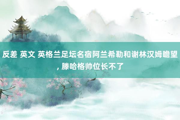 反差 英文 英格兰足坛名宿阿兰希勒和谢林汉姆瞻望， 滕哈格帅位长不了