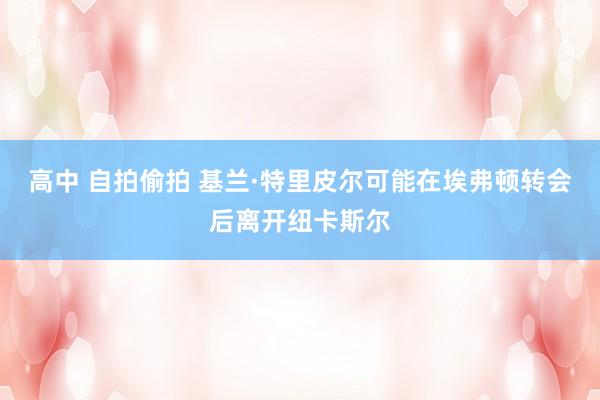高中 自拍偷拍 基兰·特里皮尔可能在埃弗顿转会后离开纽卡斯尔