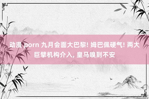 动漫 porn 九月会面大巴黎! 姆巴佩硬气! 两大巨擘机构介入， 皇马嗅到不安