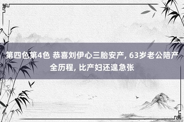 第四色第4色 恭喜刘伊心三胎安产， 63岁老公陪产全历程， 比产妇还遑急张