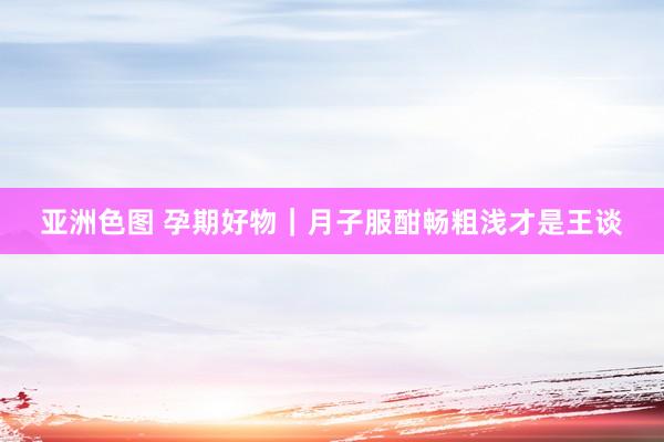 亚洲色图 孕期好物｜月子服酣畅粗浅才是王谈