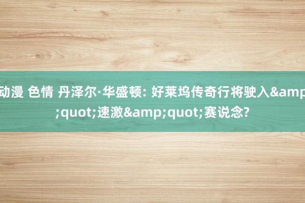 动漫 色情 丹泽尔·华盛顿: 好莱坞传奇行将驶入&quot;速激&quot;赛说念?