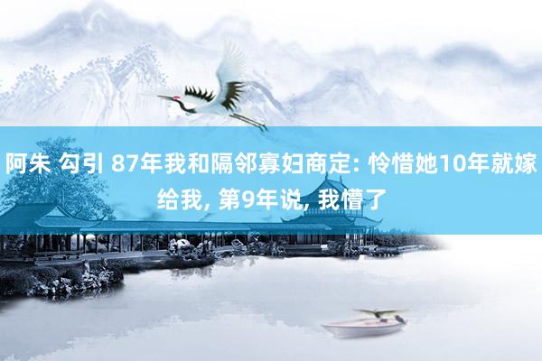 阿朱 勾引 87年我和隔邻寡妇商定: 怜惜她10年就嫁给我， 第9年说， 我懵了
