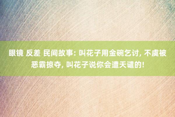 眼镜 反差 民间故事: 叫花子用金碗乞讨， 不虞被恶霸掠夺， 叫花子说你会遭天谴的!