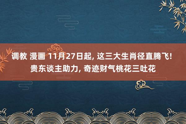 调教 漫画 11月27日起， 这三大生肖径直腾飞! 贵东谈主助力， 奇迹财气桃花三吐花