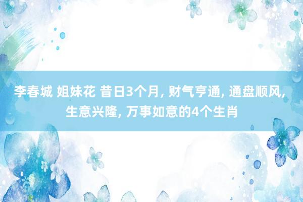 李春城 姐妹花 昔日3个月， 财气亨通， 通盘顺风， 生意兴隆， 万事如意的4个生肖