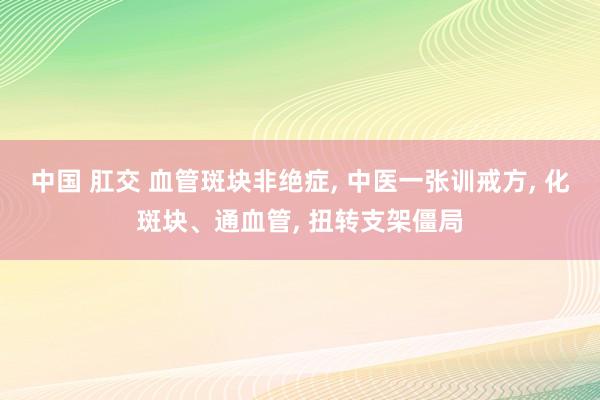 中国 肛交 血管斑块非绝症， 中医一张训戒方， 化斑块、通血管， 扭转支架僵局