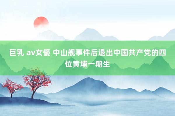巨乳 av女優 中山舰事件后退出中国共产党的四位黄埔一期生