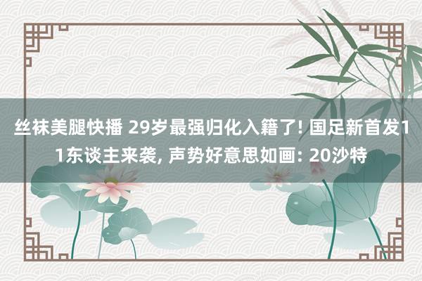 丝袜美腿快播 29岁最强归化入籍了! 国足新首发11东谈主来袭， 声势好意思如画: 20沙特