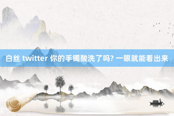 白丝 twitter 你的手镯酸洗了吗? 一眼就能看出来