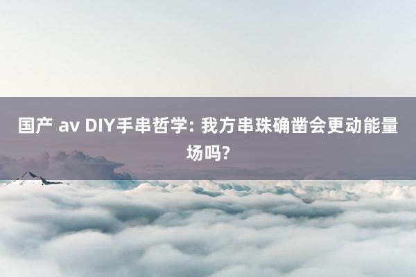 国产 av DIY手串哲学: 我方串珠确凿会更动能量场吗?