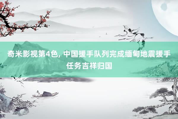 奇米影视第4色， 中国援手队列完成缅甸地震援手任务吉祥归国