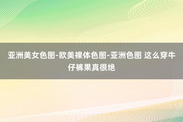 亚洲美女色图-欧美裸体色图-亚洲色图 这么穿牛仔裤果真很绝
