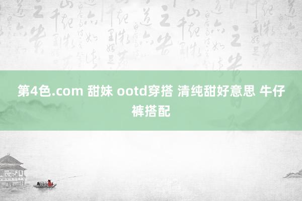 第4色.com 甜妹 ootd穿搭 清纯甜好意思 牛仔裤搭配