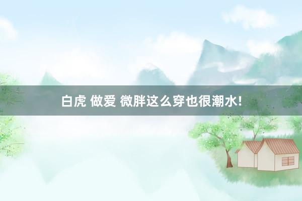 白虎 做爱 微胖这么穿也很潮水!