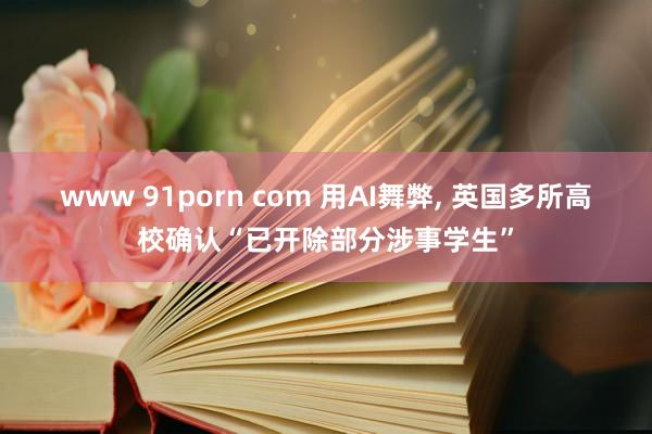 www 91porn com 用AI舞弊， 英国多所高校确认“已开除部分涉事学生”