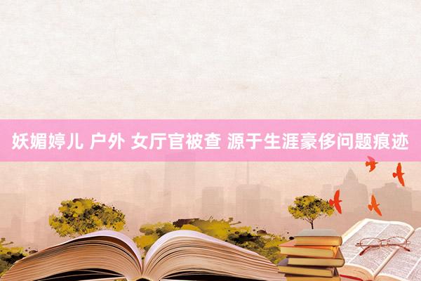 妖媚婷儿 户外 女厅官被查 源于生涯豪侈问题痕迹