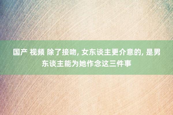 国产 视频 除了接吻， 女东谈主更介意的， 是男东谈主能为她作念这三件事