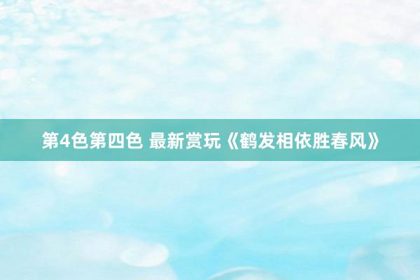 第4色第四色 最新赏玩《鹤发相依胜春风》