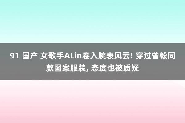 91 国产 女歌手ALin卷入腕表风云! 穿过曾毅同款图案服装， 态度也被质疑