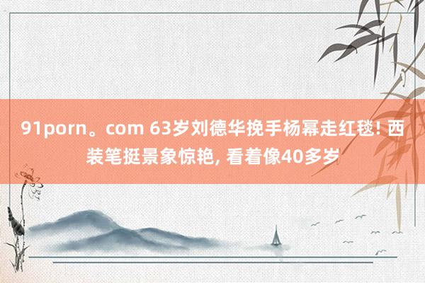 91porn。com 63岁刘德华挽手杨幂走红毯! 西装笔挺景象惊艳， 看着像40多岁