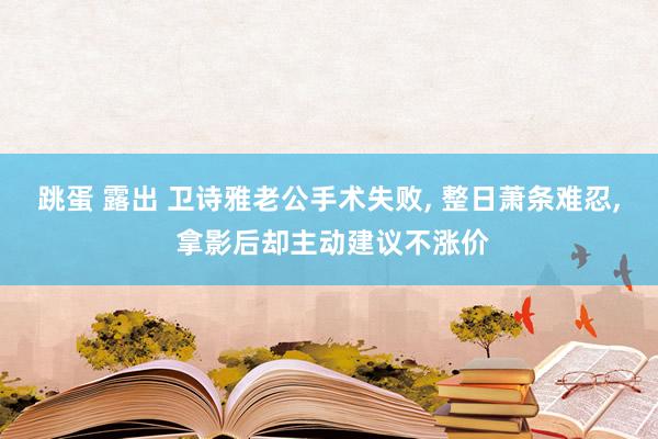 跳蛋 露出 卫诗雅老公手术失败， 整日萧条难忍， 拿影后却主动建议不涨价
