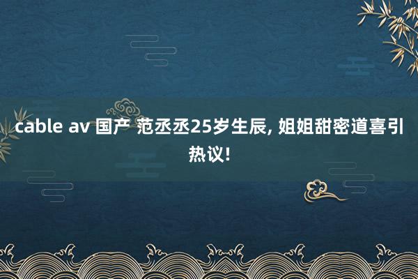 cable av 国产 范丞丞25岁生辰， 姐姐甜密道喜引热议!