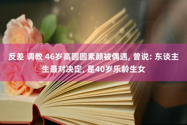 反差 调教 46岁高圆圆素颜被偶遇， 曾说: 东谈主生最对决定， 是40岁乐龄生女