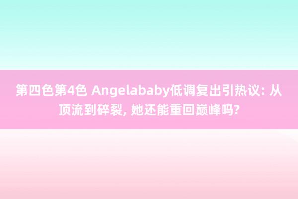 第四色第4色 Angelababy低调复出引热议: 从顶流到碎裂， 她还能重回巅峰吗?