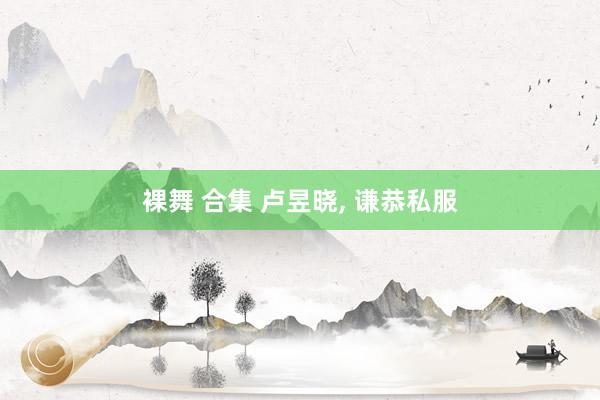 裸舞 合集 卢昱晓， 谦恭私服