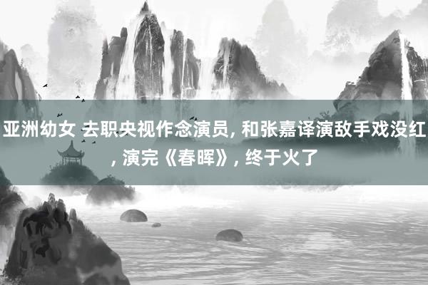 亚洲幼女 去职央视作念演员， 和张嘉译演敌手戏没红， 演完《春晖》， 终于火了