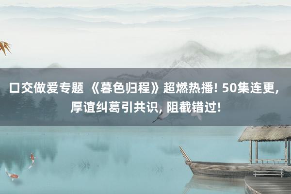 口交做爱专题 《暮色归程》超燃热播! 50集连更， 厚谊纠葛引共识， 阻截错过!