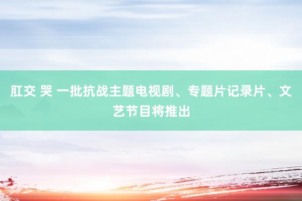 肛交 哭 一批抗战主题电视剧、专题片记录片、文艺节目将推出