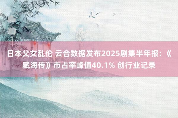 日本父女乱伦 云合数据发布2025剧集半年报: 《藏海传》市占率峰值40.1% 创行业记录