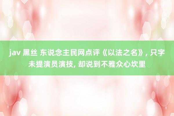 jav 黑丝 东说念主民网点评《以法之名》， 只字未提演员演技， 却说到不雅众心坎里